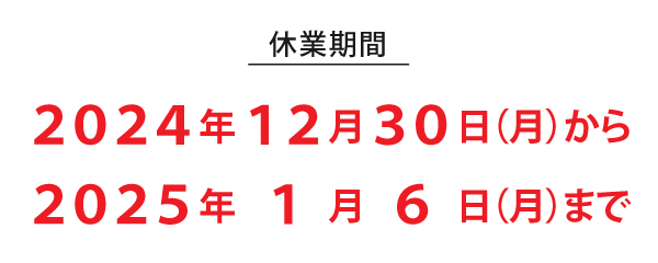 休業期間
２０２４年１２月３０日（月）から
２０２５年１月６日（月）まで